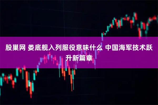 股巢网 娄底舰入列服役意味什么 中国海军技术跃升新篇章