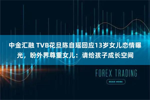 中金汇融 TVB花旦陈自瑶回应13岁女儿恋情曝光，盼外界尊重女儿：请给孩子成长空间