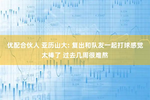 优配合伙人 亚历山大: 复出和队友一起打球感觉太棒了 过去几周很难熬