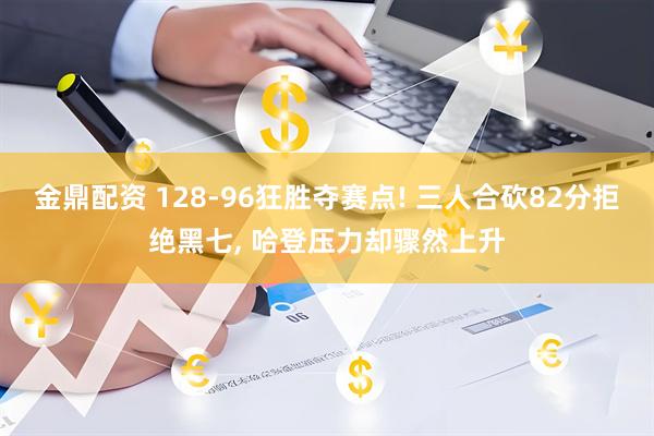 金鼎配资 128-96狂胜夺赛点! 三人合砍82分拒绝黑七, 哈登压力却骤然上升